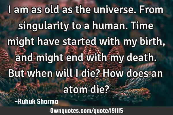 I am as old as the universe. From singularity to a human. Time might have started with my birth,