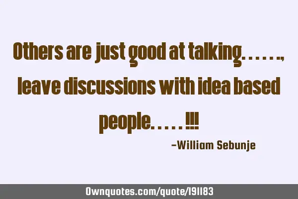 Others are just good at talking......, leave discussions with idea based people.....!!!