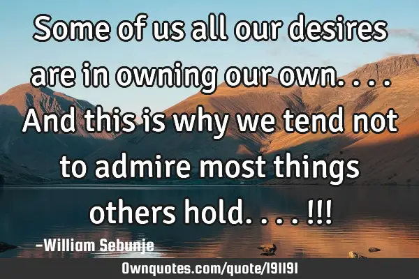 Some of us all our desires are in owning our own....and this is why we tend not to admire most