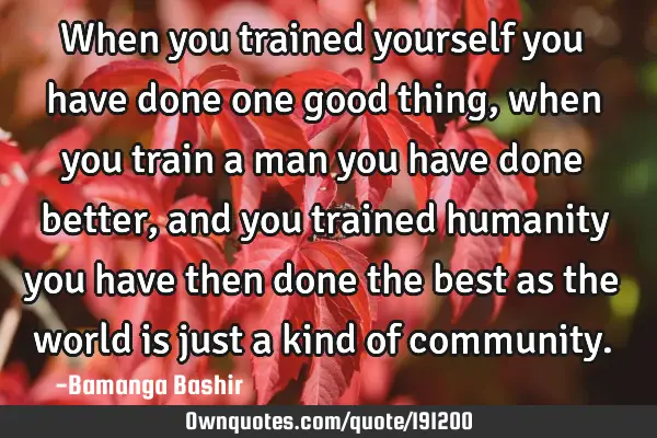When you trained yourself you have done one good thing,when you train a man you have done better,