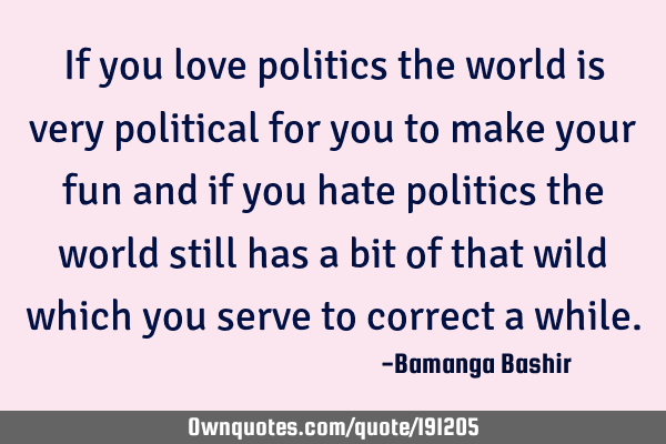If you love politics the world is very political for you to make your fun and if you hate politics