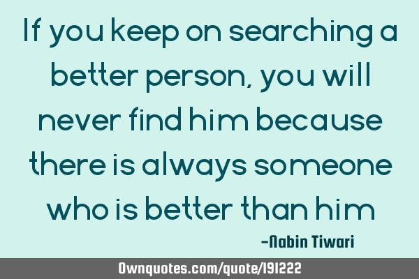 If you keep on searching a better person ,you will never find him because there is always someone