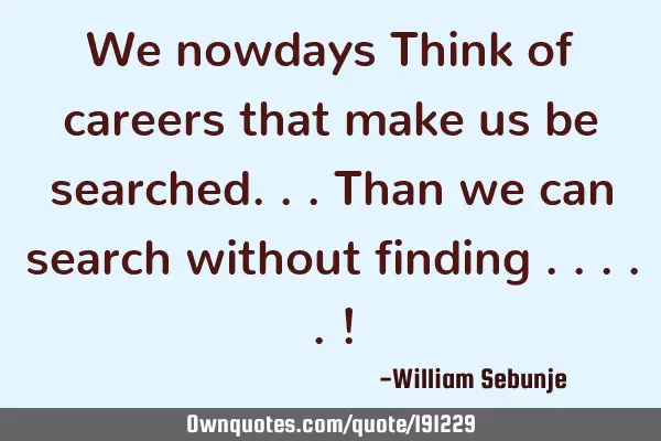 We nowdays Think of careers that make us be searched...than we can search without finding .....!