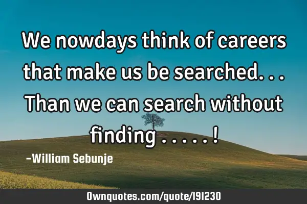 We nowdays think of careers that make us be searched...than we can search without finding .....!