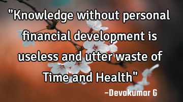 "Knowledge without personal financial development is useless and utter waste of Time and Health"