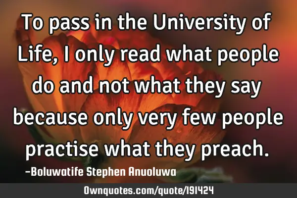 To pass in the University of Life, I only read what people do and not what they say because only