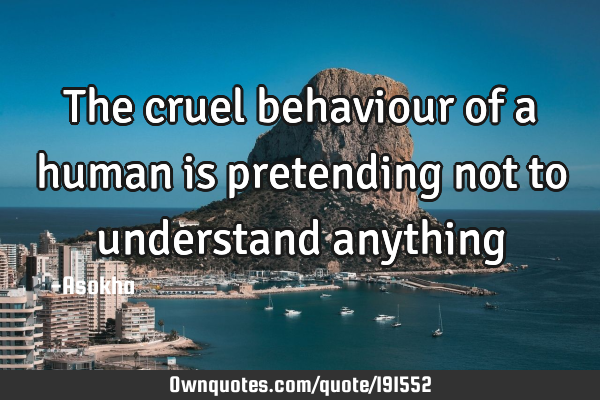 The cruel behaviour of a human is pretending not to understand