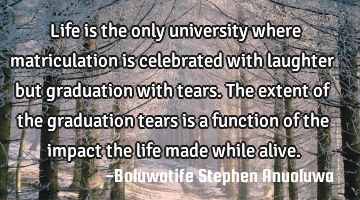 Life is the only university where matriculation is celebrated with laughter but graduation with