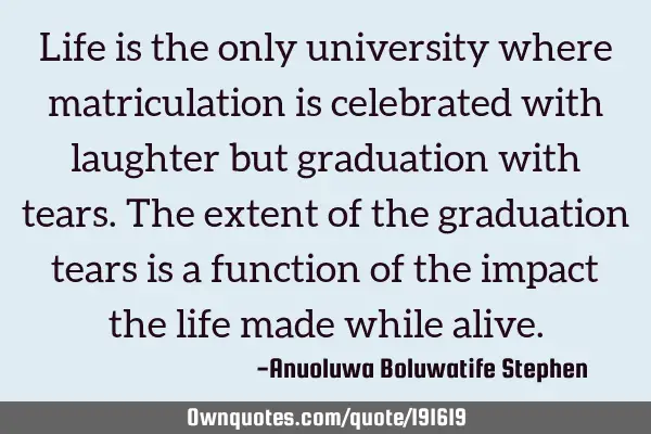 Life is the only university where matriculation is celebrated with laughter but graduation with