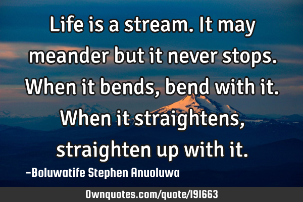 Life is a stream. It may meander but it never stops. When it bends, bend with it. When it
