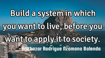 Build a system in which you want to live, before you want to apply it to society.