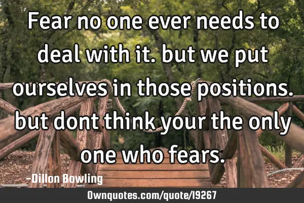 Fear no one ever needs to deal with it. but we put ourselves in those positions. but dont think