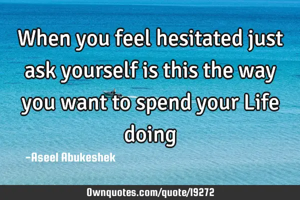 When you feel hesitated just ask yourself is this the way you want to spend your Life