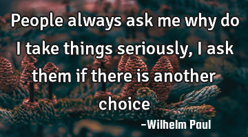 People always ask me why do i take things seriously, i ask them if there is another choice