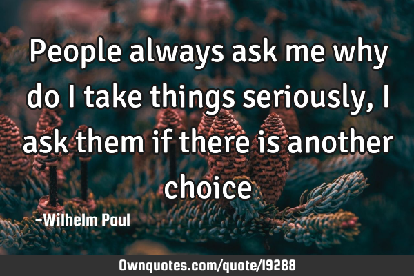 People always ask me why do i take things seriously, i ask them if there is another