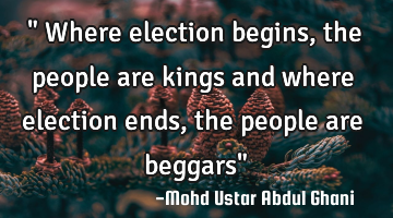 " Where election begins, the people are kings and where election ends, the people are beggars"