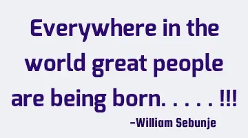 everywhere in the world great people are being born.. !