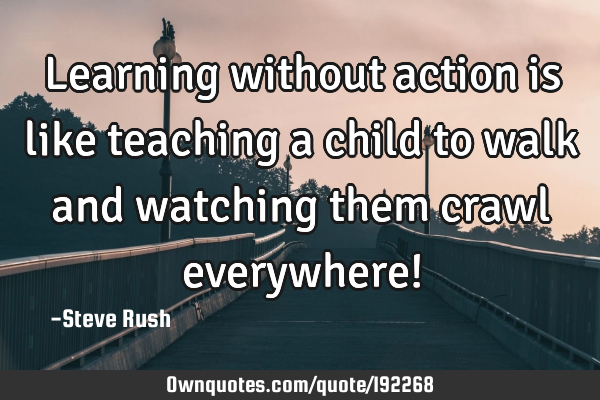 Learning without action is like teaching a child to walk and watching them crawl everywhere!