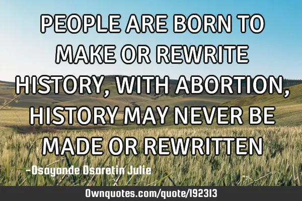 PEOPLE ARE BORN TO MAKE OR REWRITE HISTORY, WITH ABORTION, HISTORY MAY NEVER BE MADE OR REWRITTEN
