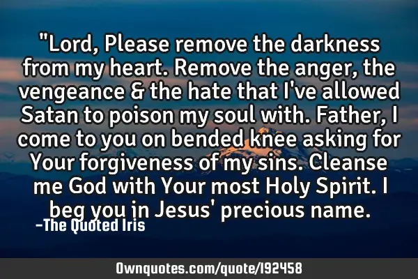 "Lord, Please remove the darkness from my heart. Remove the anger, the vengeance & the hate that I