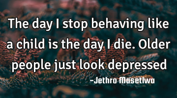 The day I stop behaving like a child is the day I die. Older people just look depressed
