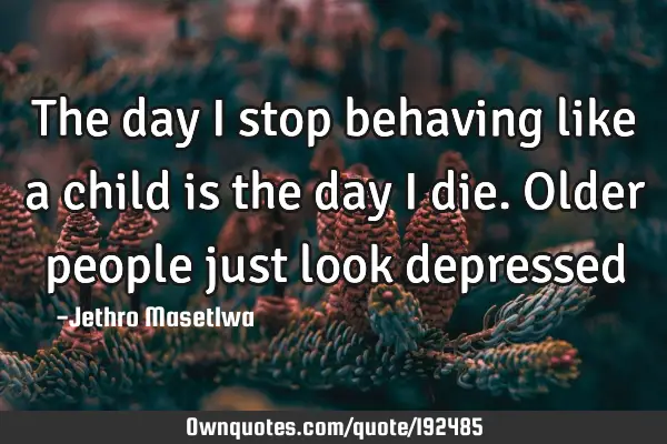 The day I stop behaving like a child is the day I die. Older people just look
