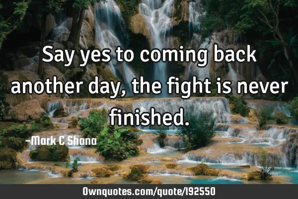 Say Yes To Coming Back Another Day The Fight Is Never Finished Ownquotes Com