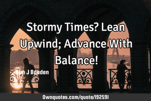 Stormy Times? Lean Upwind; Advance With Balance!