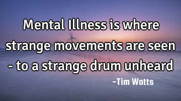 Mental Illness is where strange movements are seen - to a strange drum unheard
