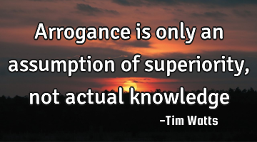 Arrogance is only an assumption of superiority, not actual knowledge