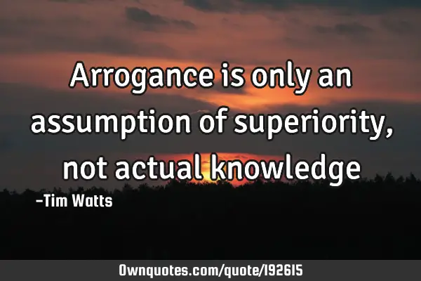 Arrogance is only an assumption of superiority, not actual