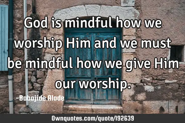 God is mindful how we worship Him and we must be mindful how we give Him our