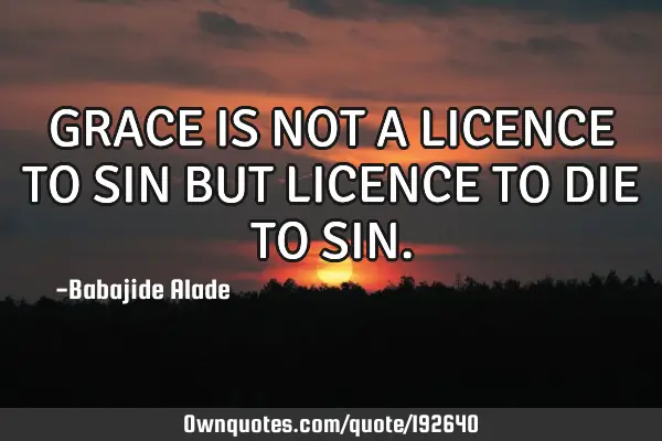 GRACE IS NOT A LICENCE TO SIN BUT LICENCE TO DIE TO SIN