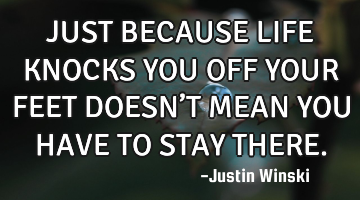 JUST BECAUSE LIFE KNOCKS YOU OFF YOUR FEET DOESN’T MEAN YOU HAVE TO STAY THERE.