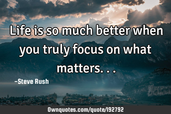Life is so much better when you truly focus on what