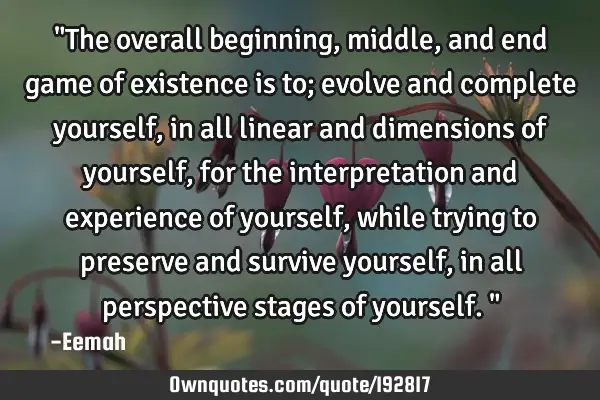 "The overall beginning, middle, and end game of existence is to; evolve and complete yourself, in