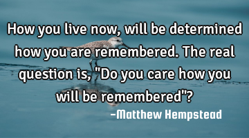 How you live now, will be determined how you are remembered. The real question is, "Do you care how