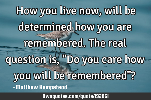 How you live now, will be determined how you are remembered. The real question is, "Do you care how