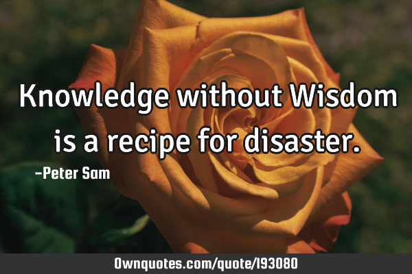 Knowledge without Wisdom is a recipe for