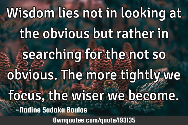 Wisdom lies not in looking at the obvious but rather in searching for the not so obvious. The more