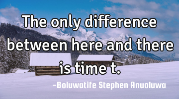 The only difference between here and there is time t.