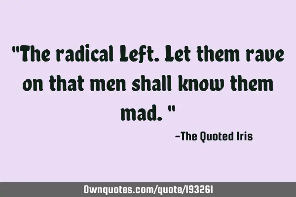 "The radical Left. Let them rave on that men shall know them mad."