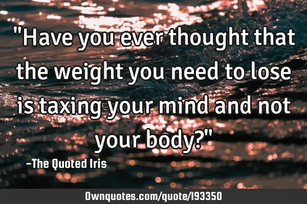 "Have you ever thought that the weight you need to lose is taxing your mind and not your body?"