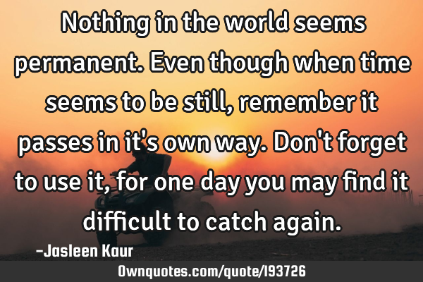 Nothing in the world seems permanent. 
Even though when time seems to be still, remember it passes
