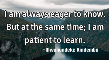 I am always eager to know. But at the same time; I am patient to learn.