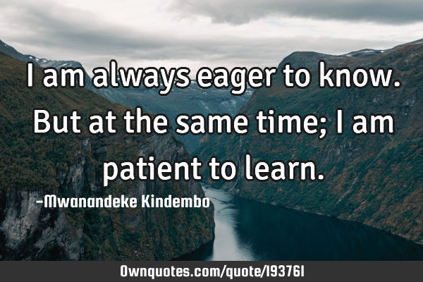 I am always eager to know. But at the same time; I am patient to