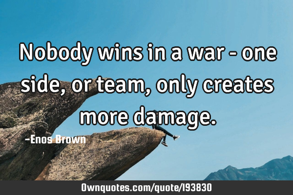Nobody wins in a war - one side, or team, only creates more