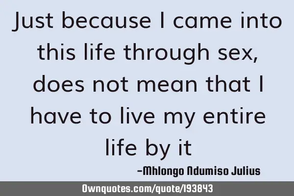 Just because I came into this life through sex, does not mean that I have to live my entire life by