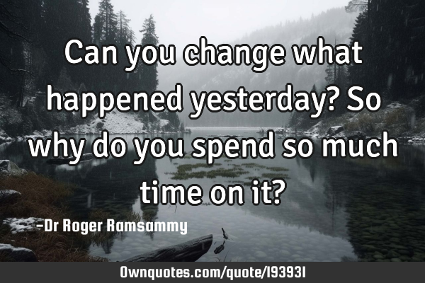 Can you change what happened yesterday? So why do you spend so much time on it?