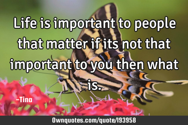 Life is important 
to people that matter
if its not that important
to you 
then what